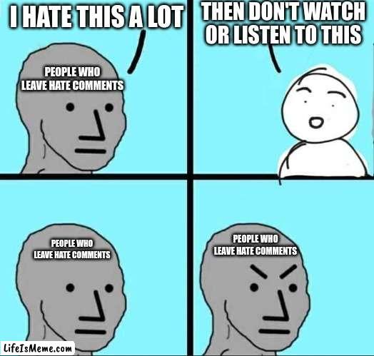 Seriously. Stop | THEN DON'T WATCH OR LISTEN TO THIS; I HATE THIS A LOT; PEOPLE WHO LEAVE HATE COMMENTS; PEOPLE WHO LEAVE HATE COMMENTS; PEOPLE WHO LEAVE HATE COMMENTS | image tagged in npc meme,memes,comments,hate,common sense | made w/ Lifeismeme meme maker