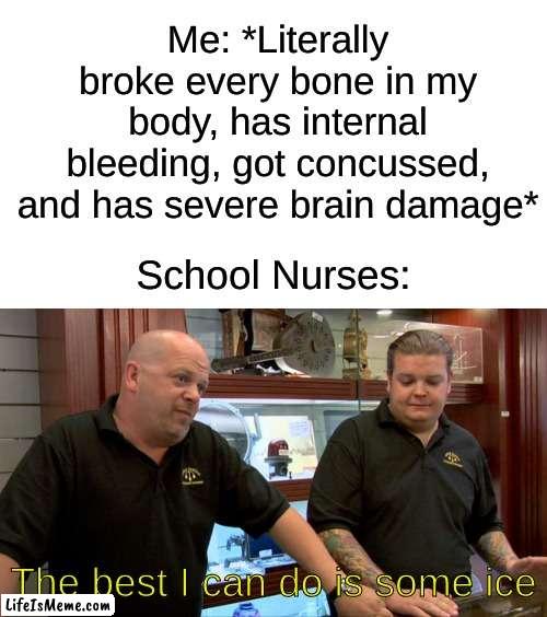 And it's not even real ice, it's probably a frozen wet sponge. Schools be too broke for an ice machine. | Me: *Literally broke every bone in my body, has internal bleeding, got concussed, and has severe brain damage*; School Nurses:; The best I can do is some ice | image tagged in memes,funny,relatable,oh wow are you actually reading these tags,barney will eat all of your delectable biscuits | made w/ Lifeismeme meme maker