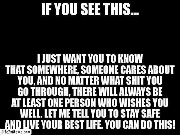 A quick message to make you feel better | IF YOU SEE THIS... I JUST WANT YOU TO KNOW THAT SOMEWHERE, SOMEONE CARES ABOUT YOU, AND NO MATTER WHAT SHIT YOU GO THROUGH, THERE WILL ALWAYS BE AT LEAST ONE PERSON WHO WISHES YOU WELL. LET ME TELL YOU TO STAY SAFE AND LIVE YOUR BEST LIFE. YOU CAN DO THIS! | image tagged in motivational | made w/ Lifeismeme meme maker