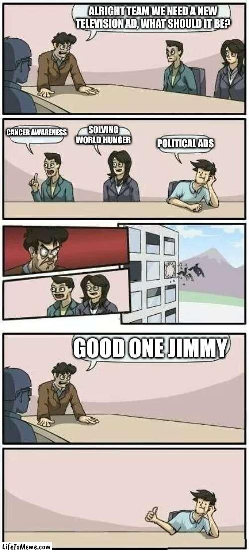 All politicians: | ALRIGHT TEAM WE NEED A NEW TELEVISION AD, WHAT SHOULD IT BE? CANCER AWARENESS; SOLVING WORLD HUNGER; POLITICAL ADS; GOOD ONE JIMMY | image tagged in boardroom meeting suggestion 2 | made w/ Lifeismeme meme maker