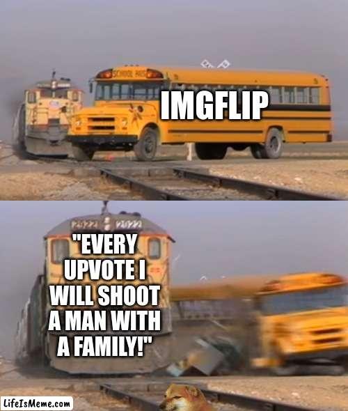 Upvote Beggars | IMGFLIP; "EVERY UPVOTE I WILL SHOOT A MAN WITH A FAMILY!" | image tagged in a train hitting a school bus | made w/ Lifeismeme meme maker
