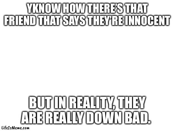 This is me ngl | YKNOW HOW THERE’S THAT FRIEND THAT SAYS THEY’RE INNOCENT; BUT IN REALITY, THEY ARE REALLY DOWN BAD. | image tagged in friends | made w/ Lifeismeme meme maker