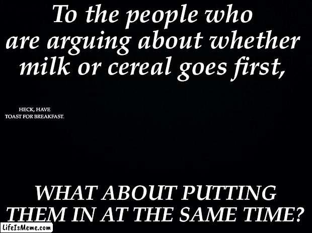 Problem obliterated. | To the people who are arguing about whether milk or cereal goes first, HECK, HAVE TOAST FOR BREAKFAST. WHAT ABOUT PUTTING THEM IN AT THE SAME TIME? | image tagged in black background | made w/ Lifeismeme meme maker