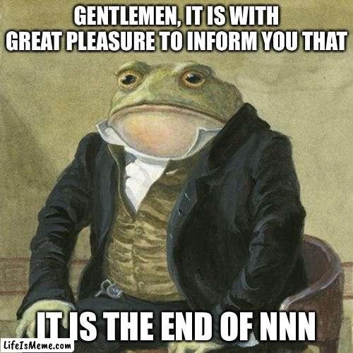 Comment if u made or not | GENTLEMEN, IT IS WITH GREAT PLEASURE TO INFORM YOU THAT; IT IS THE END OF NNN | image tagged in gentlemen it is with great pleasure to inform you that,memes,nnn | made w/ Lifeismeme meme maker