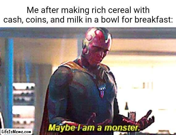 A cereal with cash, coins, and milk | Me after making rich cereal with cash, coins, and milk in a bowl for breakfast: | image tagged in maybe i am a monster,i am the greatest villain of all time,funny,memes,unsee juice,blank white template | made w/ Lifeismeme meme maker