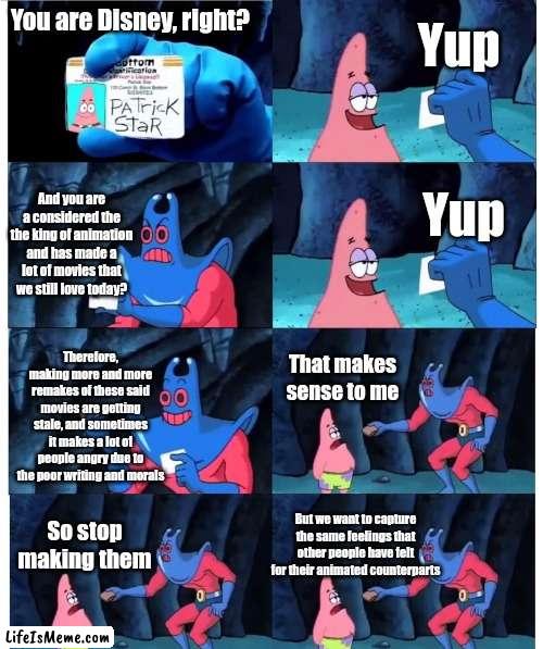 Disney Remakes in a Nutshell | Yup; You are Disney, right? Yup; And you are a considered the the king of animation and has made a lot of movies that we still love today? Therefore, making more and more remakes of these said movies are getting stale, and sometimes it makes a lot of people angry due to the poor writing and morals; That makes sense to me; So stop making them; But we want to capture the same feelings that other people have felt for their animated counterparts | image tagged in patrick not my wallet,disney,disney remakes | made w/ Lifeismeme meme maker