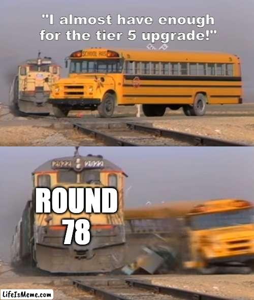 round 78 | "I almost have enough for the tier 5 upgrade!"; ROUND 78 | image tagged in a train hitting a school bus | made w/ Lifeismeme meme maker