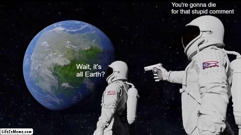 Wait, it's all Earth? | You're gonna die for that stupid comment; Wait, it's all Earth? | image tagged in memes,always has been | made w/ Lifeismeme meme maker