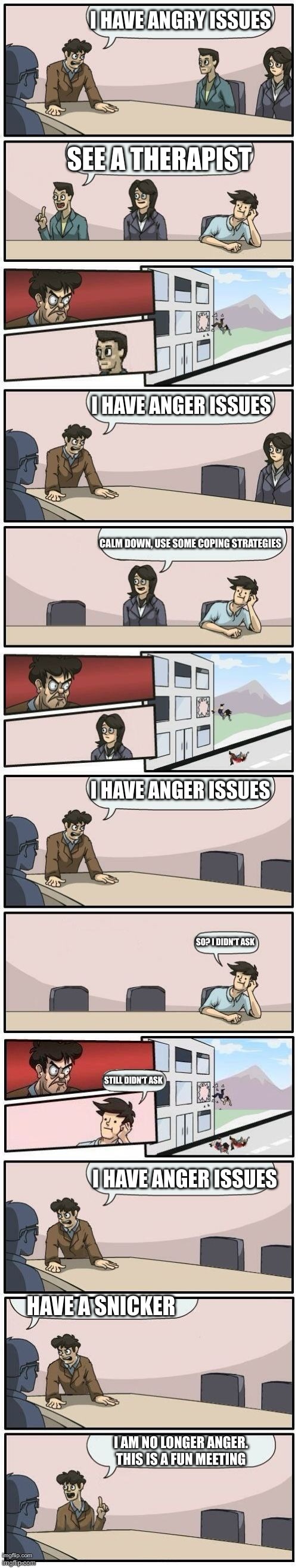 snicker | I HAVE ANGRY ISSUES; SEE A THERAPIST; I HAVE ANGER ISSUES; CALM DOWN, USE SOME COPING STRATEGIES; I HAVE ANGER ISSUES; SO? I DIDN'T ASK; STILL DIDN'T ASK; I HAVE ANGER ISSUES; HAVE A SNICKER; I AM NO LONGER ANGER. THIS IS A FUN MEETING | image tagged in boardroom meeting suggestions extended | made w/ Lifeismeme meme maker