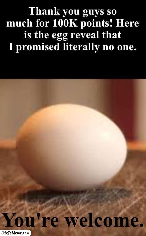 I am scared about this tbh ngl | Thank you guys so much for 100K points! Here is the egg reveal that I promised literally no one. You're welcome. | image tagged in memes,funny,gifs,cats,politics,video games | made w/ Lifeismeme meme maker