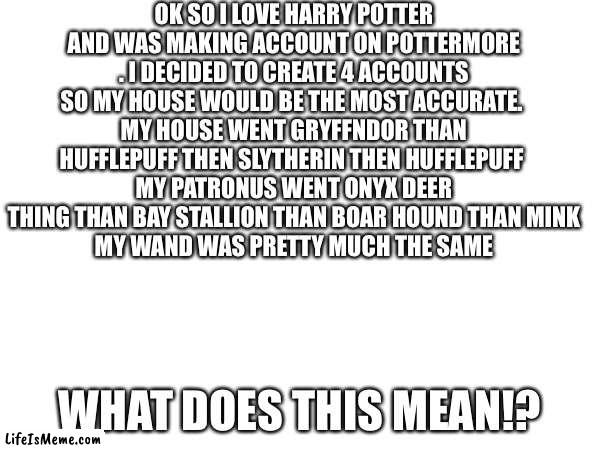 Why Pottermore Whyyyyyyy | OK SO I LOVE HARRY POTTER AND WAS MAKING ACCOUNT ON POTTERMORE . I DECIDED TO CREATE 4 ACCOUNTS SO MY HOUSE WOULD BE THE MOST ACCURATE. 
MY HOUSE WENT GRYFFNDOR THAN HUFFLEPUFF THEN SLYTHERIN THEN HUFFLEPUFF 
MY PATRONUS WENT ONYX DEER THING THAN BAY STALLION THAN BOAR HOUND THAN MINK
MY WAND WAS PRETTY MUCH THE SAME; WHAT DOES THIS MEAN!? | image tagged in harry potter | made w/ Lifeismeme meme maker