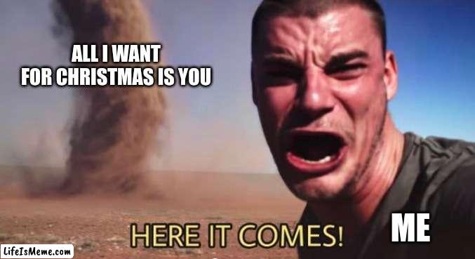 HERE IT COMES! | ALL I WANT FOR CHRISTMAS IS YOU; ME | image tagged in here it comes | made w/ Lifeismeme meme maker