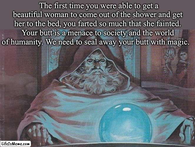 Pondering my Orb | The first time you were able to get a beautiful woman to come out of the shower and get her to the bed, you farted so much that she fainted. Your butt is a menace to society and the world of humanity. We need to seal away your butt with magic. | image tagged in pondering my orb,magic,butt,fart | made w/ Lifeismeme meme maker