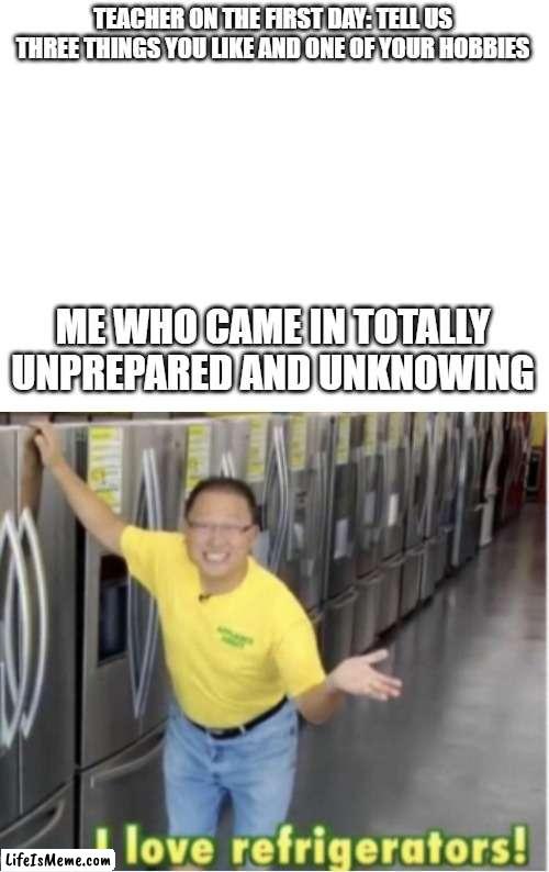 who doesn't | TEACHER ON THE FIRST DAY: TELL US THREE THINGS YOU LIKE AND ONE OF YOUR HOBBIES; ME WHO CAME IN TOTALLY UNPREPARED AND UNKNOWING | image tagged in blank white template,i love refrigerators | made w/ Lifeismeme meme maker