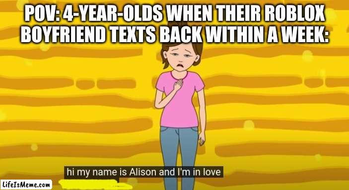 Ugh, Roblox... | POV: 4-YEAR-OLDS WHEN THEIR ROBLOX BOYFRIEND TEXTS BACK WITHIN A WEEK: | image tagged in hi my name is alison and i'm in love with a loser,memes,funny,gifs | made w/ Lifeismeme meme maker