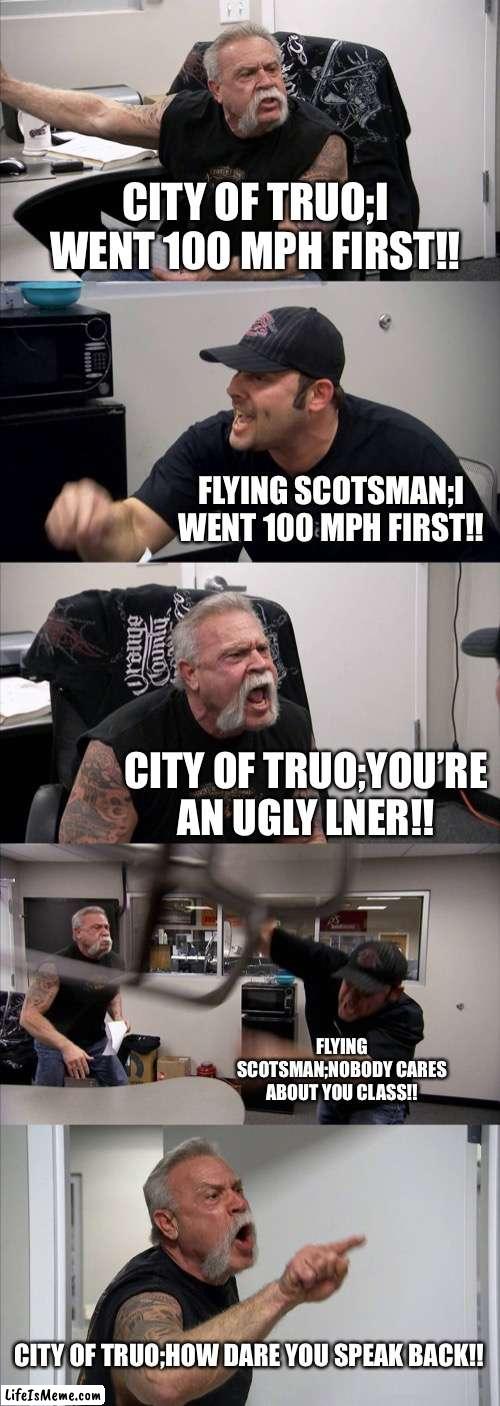 Flying Scotsman is a god | CITY OF TRUO;I WENT 100 MPH FIRST!! FLYING SCOTSMAN;I WENT 100 MPH FIRST!! CITY OF TRUO;YOU’RE AN UGLY LNER!! FLYING SCOTSMAN;NOBODY CARES ABOUT YOU CLASS!! CITY OF TRUO;HOW DARE YOU SPEAK BACK!! | image tagged in memes,american chopper argument | made w/ Lifeismeme meme maker