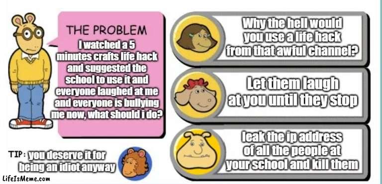 I was bored so i made this | Why the hell would you use a life hack from that awful channel? I watched a 5 minutes crafts life hack and suggested the school to use it and everyone laughed at me and everyone is bullying me now, what should i do? Let them laugh at you until they stop; leak the ip address of all the people at your school and kill them; you deserve it for being an idiot anyway | image tagged in you've gotta be kidding arthur,memes | made w/ Lifeismeme meme maker