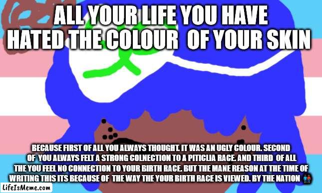 Elton John will not die this week | ALL YOUR LIFE YOU HAVE HATED THE COLOUR  OF YOUR SKIN; BECAUSE FIRST OF ALL YOU ALWAYS THOUGHT. IT WAS AN UGLY COLOUR. SECOND  OF  YOU ALWAYS FELT A STRONG COLNECTION TO A PITICLIA RACE. AND THIRD  OF ALL THE YOU FEEL NO CONNECTION TO YOUR BIRTH RACE. BUT THE MANE REASON AT THE TIME OF WRITING THIS ITS BECAUSE OF  THE WAY THE YOUR BIRTH RACE IS VIEWED. BY THE NATION 👨🏿‍🤝‍👨🏾☹ | image tagged in lgbtq | made w/ Lifeismeme meme maker