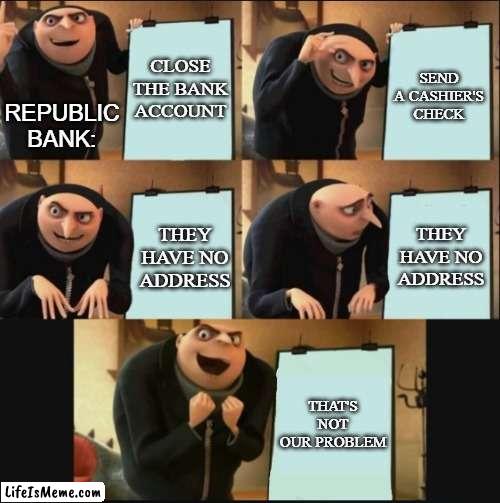 My most recent IRL shenanigans in five frames (11/30-12/05) | CLOSE THE BANK ACCOUNT; SEND A CASHIER'S CHECK; REPUBLIC BANK:; THEY HAVE NO ADDRESS; THEY HAVE NO ADDRESS; THAT'S NOT OUR PROBLEM | image tagged in 5 panel gru meme,bank,fraud,true story,modern problems,memes | made w/ Lifeismeme meme maker