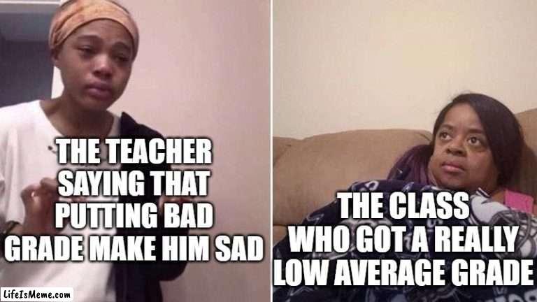 Like, why does he even say that ? | THE TEACHER SAYING THAT PUTTING BAD GRADE MAKE HIM SAD; THE CLASS WHO GOT A REALLY LOW AVERAGE GRADE | image tagged in me explaining to my mom,school meme,grades,school,memes,funny | made w/ Lifeismeme meme maker