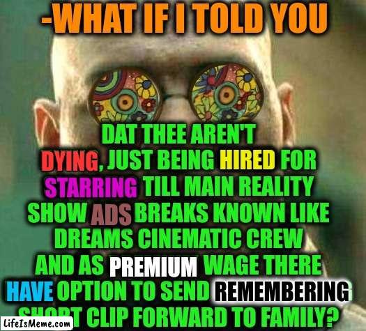 -Final cup. | -WHAT IF I TOLD YOU; DAT THEE AREN'T DYING, JUST BEING HIRED FOR STARRING TILL MAIN REALITY SHOW ADS BREAKS KNOWN LIKE DREAMS CINEMATIC CREW AND AS PREMIUM WAGE THERE HAVE OPTION TO SEND REMEMBERING SHORT CLIP FORWARD TO FAMILY? HIRED; DYING; STARRING; ADS; PREMIUM; REMEMBERING; HAVE | image tagged in acid kicks in morpheus,marvel cinematic universe,what if i told you,reality check,so you have chosen death,god religion universe | made w/ Lifeismeme meme maker