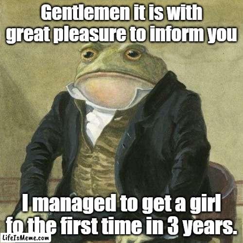 Its good news! | Gentlemen it is with great pleasure to inform you; I managed to get a girl fo the first time in 3 years. | image tagged in gentlemen it is with great pleasure to inform you that | made w/ Lifeismeme meme maker