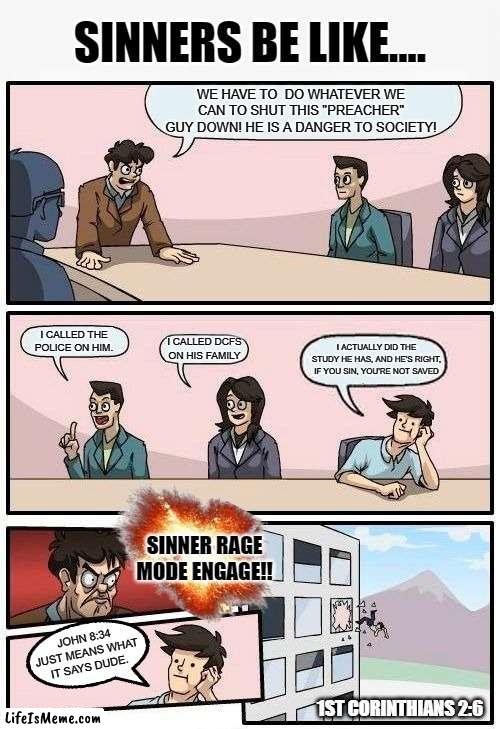 SINNERS BE LIKE... | SINNERS BE LIKE.... WE HAVE TO  DO WHATEVER WE CAN TO SHUT THIS "PREACHER" GUY DOWN! HE IS A DANGER TO SOCIETY! I CALLED THE POLICE ON HIM. I ACTUALLY DID THE STUDY HE HAS, AND HE'S RIGHT, IF YOU SIN, YOU'RE NOT SAVED; I CALLED DCFS ON HIS FAMILY; SINNER RAGE MODE ENGAGE!! JOHN 8:34 JUST MEANS WHAT IT SAYS DUDE. 1ST CORINTHIANS 2:6 | image tagged in memes,boardroom meeting suggestion,so true memes,comics/cartoons,god,bible | made w/ Lifeismeme meme maker