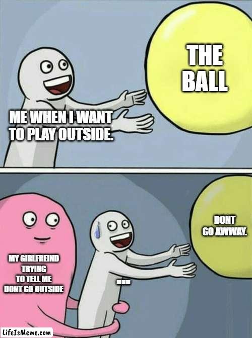 my girlfreind | THE BALL; ME WHEN I WANT TO PLAY OUTSIDE. DONT GO AWWAY. MY GIRLFREIND TRYING TO TELL ME DONT GO OUTSIDE; ... | image tagged in memes,running away balloon | made w/ Lifeismeme meme maker