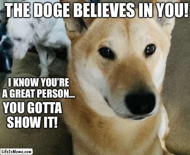 Inspiring Doge | THE DOGE BELIEVES IN YOU! I KNOW YOU’RE A GREAT PERSON…; YOU GOTTA SHOW IT! | image tagged in doge,inspirational memes,inspirational | made w/ Lifeismeme meme maker