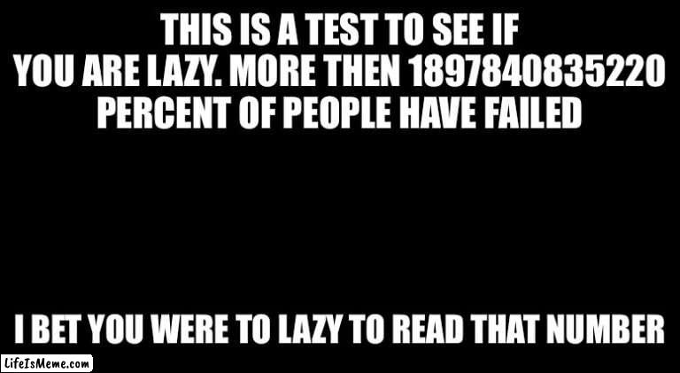 Lazy test | THIS IS A TEST TO SEE IF YOU ARE LAZY. MORE THEN 1897840835220 PERCENT OF PEOPLE HAVE FAILED; I BET YOU WERE TO LAZY TO READ THAT NUMBER | image tagged in black template,lazy,test | made w/ Lifeismeme meme maker
