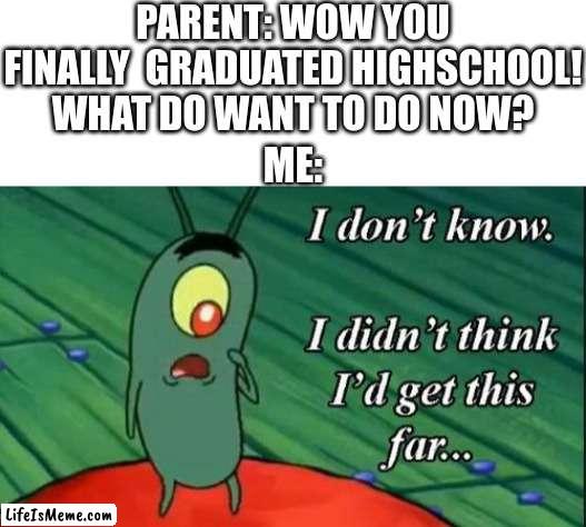 this is probably whats gonna happen | PARENT: WOW YOU FINALLY  GRADUATED HIGHSCHOOL! WHAT DO WANT TO DO NOW? ME: | image tagged in blank white template,plankton i don't know i didnt think id get this far | made w/ Lifeismeme meme maker