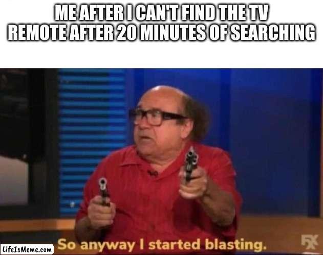 : () | ME AFTER I CAN'T FIND THE TV REMOTE AFTER 20 MINUTES OF SEARCHING | image tagged in so anyway i started blasting | made w/ Lifeismeme meme maker
