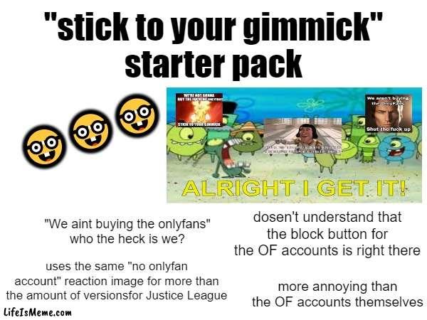 This makes sense if you go on Twitter and know what I'm talking about | "stick to your gimmick"
starter pack; 🤓🤓🤓; dosen't understand that the block button for the OF accounts is right there; "We aint buying the onlyfans"
who the heck is we? uses the same "no onlyfan account" reaction image for more than the amount of versionsfor Justice League; more annoying than the OF accounts themselves | image tagged in twitter,blank starter pack,starter pack,memes,funny | made w/ Lifeismeme meme maker