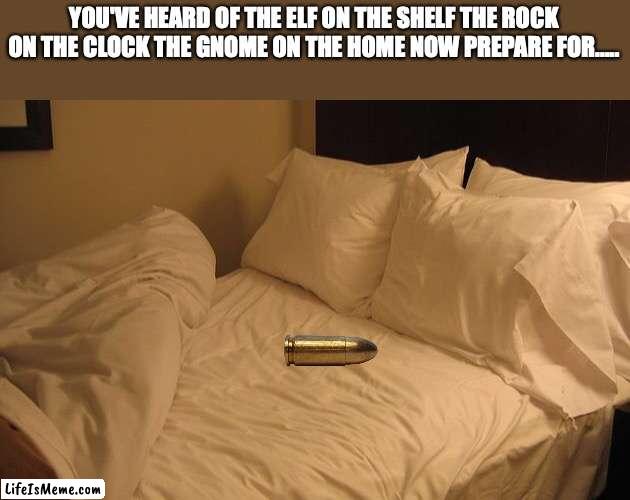 TA DA | YOU'VE HEARD OF THE ELF ON THE SHELF THE ROCK ON THE CLOCK THE GNOME ON THE HOME NOW PREPARE FOR..... | image tagged in bed,bullet | made w/ Lifeismeme meme maker