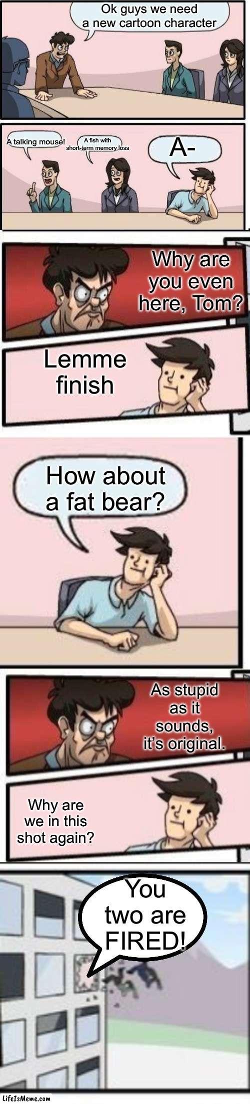 Boardroom story stuff or something | Ok guys we need a new cartoon character; A-; A fish with short-term memory loss; A talking mouse! Why are you even here, Tom? Lemme finish; How about a fat bear? As stupid as it sounds, it’s original. You two are FIRED! Why are we in this shot again? | image tagged in blank space,memes,boardroom meeting suggestion,boardroom meeting sugg 2 | made w/ Lifeismeme meme maker