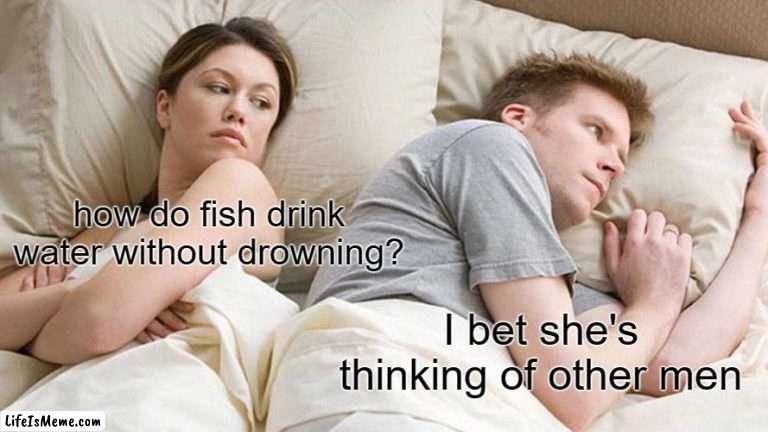 it's the opposite (if this has been posted already, please tell me) | how do fish drink water without drowning? I bet she's thinking of other men | image tagged in memes,i bet he's thinking about other women | made w/ Lifeismeme meme maker
