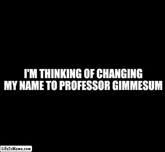 Name Change | I'M THINKING OF CHANGING MY NAME TO PROFESSOR GIMMESUM | image tagged in blank black,funny names | made w/ Lifeismeme meme maker
