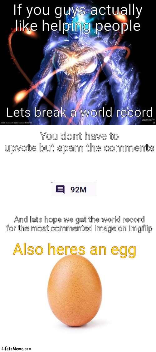 Lets do it people | If you guys actually like helping people; Lets break a world record; You dont have to upvote but spam the comments; And lets hope we get the world record for the most commented Image on imgflip; Also heres an egg | image tagged in blank white template,eggbert | made w/ Lifeismeme meme maker