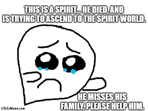 please help him | THIS IS A SPIRIT... HE DIED, AND IS TRYING TO ASCEND TO THE SPIRIT WORLD. HE MISSES HIS FAMILY, PLEASE HELP HIM. | image tagged in sad | made w/ Lifeismeme meme maker