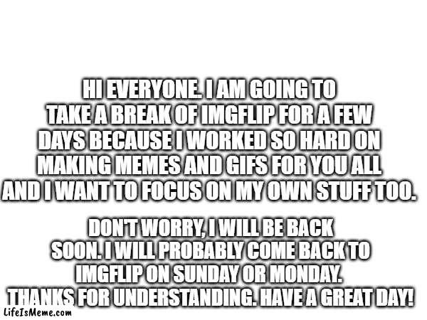 Message to Everyone. | HI EVERYONE. I AM GOING TO TAKE A BREAK OF IMGFLIP FOR A FEW DAYS BECAUSE I WORKED SO HARD ON MAKING MEMES AND GIFS FOR YOU ALL AND I WANT TO FOCUS ON MY OWN STUFF TOO. DON'T WORRY, I WILL BE BACK SOON. I WILL PROBABLY COME BACK TO IMGFLIP ON SUNDAY OR MONDAY. 
THANKS FOR UNDERSTANDING. HAVE A GREAT DAY! | image tagged in message,imgflip | made w/ Lifeismeme meme maker