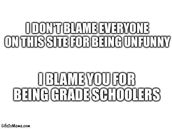 children lol ? | I DON'T BLAME EVERYONE ON THIS SITE FOR BEING UNFUNNY; I BLAME YOU FOR BEING GRADE SCHOOLERS | image tagged in blank white template,middle school,grade school | made w/ Lifeismeme meme maker