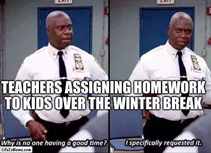 I hate when teachers do this | TEACHERS ASSIGNING HOMEWORK TO KIDS OVER THE WINTER BREAK | image tagged in why is no one having a good time i specifically requested it,memes,funny memes,funny,homework,school | made w/ Lifeismeme meme maker