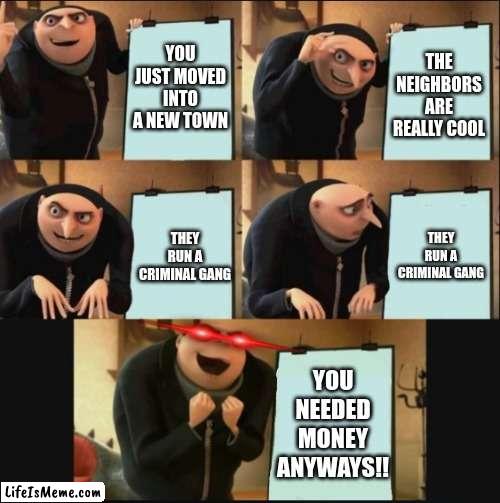 Criminality? | YOU JUST MOVED INTO A NEW TOWN; THE NEIGHBORS ARE REALLY COOL; THEY RUN A CRIMINAL GANG; THEY RUN A CRIMINAL GANG; YOU NEEDED MONEY ANYWAYS!! | image tagged in 5 panel gru meme,gru's plan red eyes edition | made w/ Lifeismeme meme maker