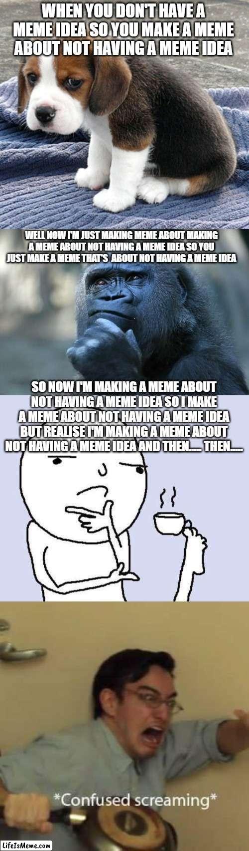 This is a title that you are currently reading | WHEN YOU DON'T HAVE A MEME IDEA SO YOU MAKE A MEME ABOUT NOT HAVING A MEME IDEA; WELL NOW I'M JUST MAKING MEME ABOUT MAKING A MEME ABOUT NOT HAVING A MEME IDEA SO YOU JUST MAKE A MEME THAT'S  ABOUT NOT HAVING A MEME IDEA; SO NOW I'M MAKING A MEME ABOUT NOT HAVING A MEME IDEA SO I MAKE A MEME ABOUT NOT HAVING A MEME IDEA BUT REALISE I'M MAKING A MEME ABOUT NOT HAVING A MEME IDEA AND THEN..... THEN..... | image tagged in sad dog,deep thoughts,thinking meme,filthy frank confused scream | made w/ Lifeismeme meme maker