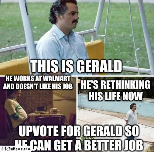 gerald | THIS IS GERALD; HE WORKS AT WALMART AND DOESN'T LIKE HIS JOB; HE'S RETHINKING HIS LIFE NOW; UPVOTE FOR GERALD SO HE CAN GET A BETTER JOB | image tagged in memes,sad pablo escobar | made w/ Lifeismeme meme maker