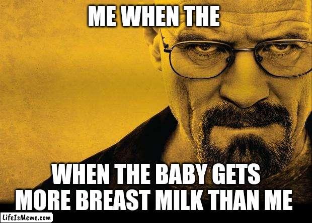 Breast milk breaking bad | ME WHEN THE; WHEN THE BABY GETS MORE BREAST MILK THAN ME | image tagged in breaking bad | made w/ Lifeismeme meme maker