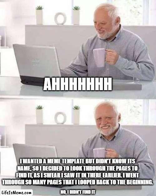 WHY,WHYYYYYYYYYYYYYYYYYYYYYYYYYYYYYYYYYYYYYYYYYYYYYYYYYYYYYYYY | AHHHHHHH; I WANTED A MEME TEMPLATE BUT DIDN'T KNOW ITS NAME, SO I DECIDED TO LOOK THROUGH THE PAGES TO FIND IT, AS I SWEAR I SAW IT IN THERE EARLIER. I WENT THROUGH SO MANY PAGES THAT I LOOPED BACK TO THE BEGINNING. NO, I DIDN'T FIND IT | image tagged in memes,hide the pain harold | made w/ Lifeismeme meme maker