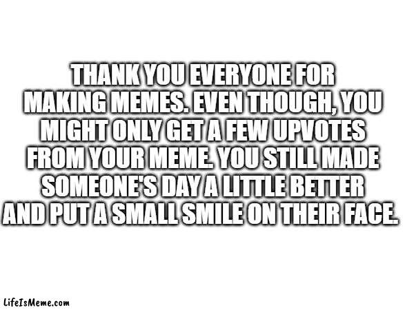 ummmmmmmmmmm | THANK YOU EVERYONE FOR MAKING MEMES. EVEN THOUGH, YOU MIGHT ONLY GET A FEW UPVOTES FROM YOUR MEME. YOU STILL MADE SOMEONE'S DAY A LITTLE BETTER AND PUT A SMALL SMILE ON THEIR FACE. | image tagged in yes | made w/ Lifeismeme meme maker