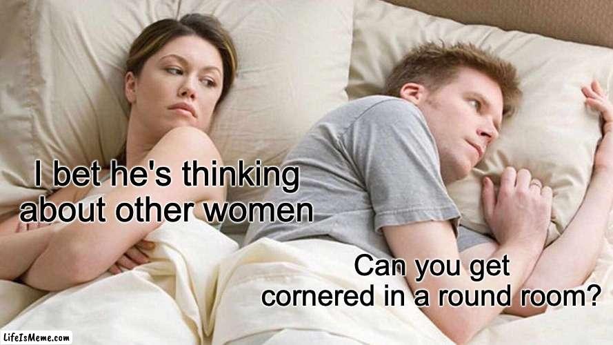 Debate in the comments | I bet he's thinking about other women; Can you get cornered in a round room? | image tagged in memes,i bet he's thinking about other women | made w/ Lifeismeme meme maker