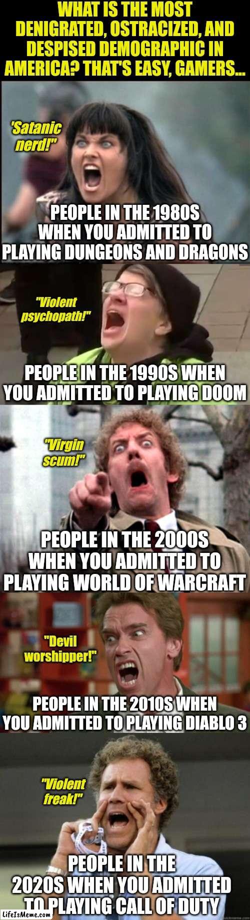 Hobbies generate the most hate. Don't believe me? Become a gamer and see! | WHAT IS THE MOST DENIGRATED, OSTRACIZED, AND DESPISED DEMOGRAPHIC IN AMERICA? THAT'S EASY, GAMERS... 'Satanic nerd!"; PEOPLE IN THE 1980S WHEN YOU ADMITTED TO PLAYING DUNGEONS AND DRAGONS; "Violent psychopath!"; PEOPLE IN THE 1990S WHEN YOU ADMITTED TO PLAYING DOOM; "Virgin scum!"; PEOPLE IN THE 2000S WHEN YOU ADMITTED TO PLAYING WORLD OF WARCRAFT; "Devil worshipper!"; PEOPLE IN THE 2010S WHEN YOU ADMITTED TO PLAYING DIABLO 3; "Violent freak!"; PEOPLE IN THE 2020S WHEN YOU ADMITTED TO PLAYING CALL OF DUTY | image tagged in screaming woman,screaming liberal,screaming donald sutherland,arnold schwarzenegger screaming kindergarten cop,yelling,gamer | made w/ Lifeismeme meme maker